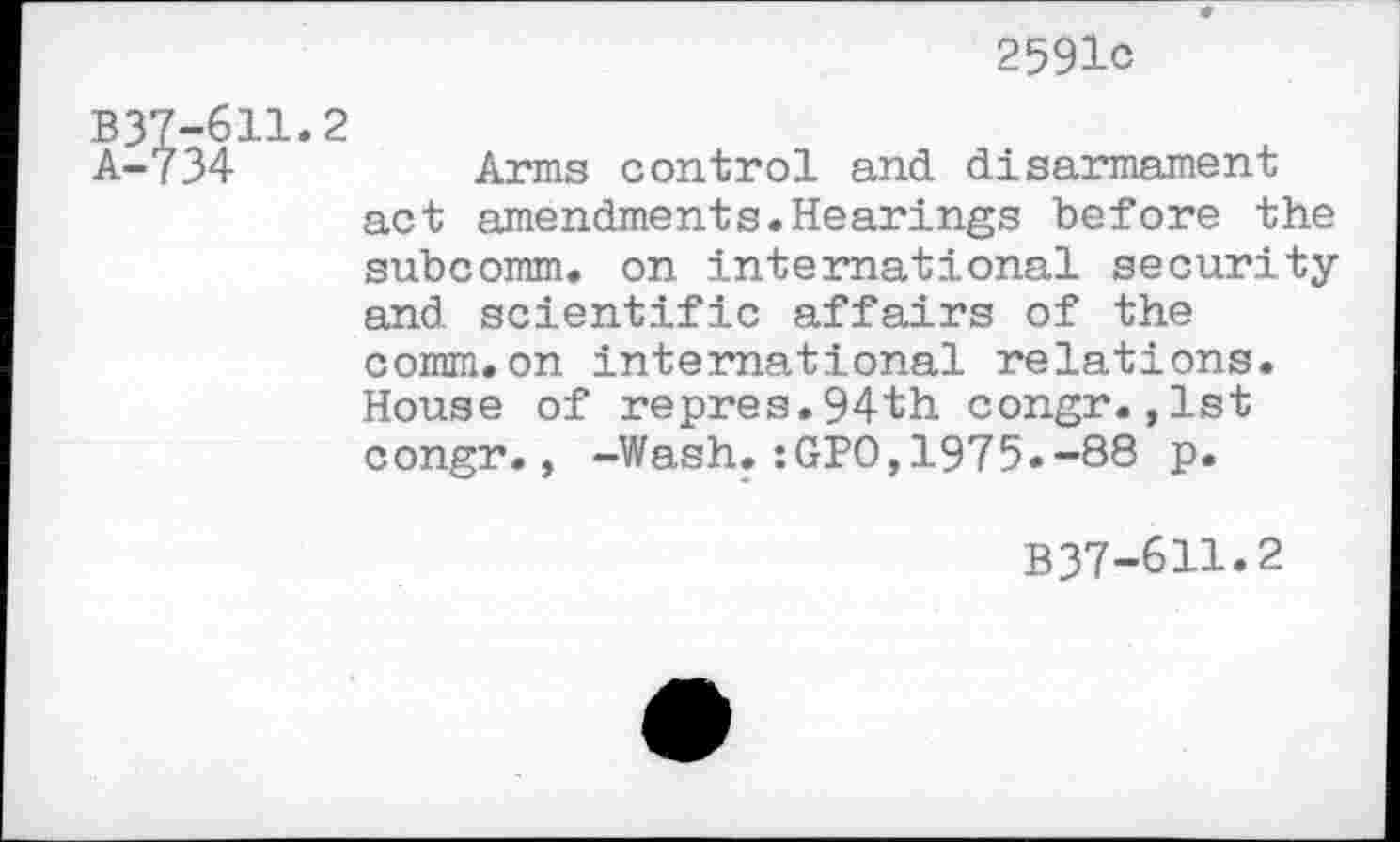 ﻿2591c
B37-611.2
A-734	Arms control and disarmament
act amendments.Hearings before the subcomm, on international security and scientific affairs of the comm.on international relations. House of repres.94th congr.,1st congr., -Wash.:GPO,1975.-88 p.
B37-611.2